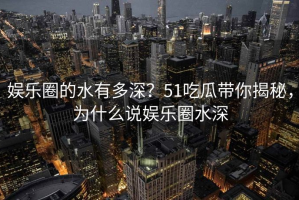 娱乐圈的水有多深？51吃瓜带你揭秘，为什么说娱乐圈水深