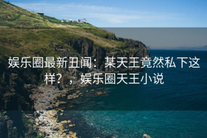 娱乐圈最新丑闻：某天王竟然私下这样？，娱乐圈天王小说