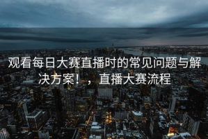 观看每日大赛直播时的常见问题与解决方案！，直播大赛流程