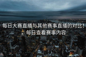 每日大赛直播与其他赛事直播的对比！，每日查看赛事内容