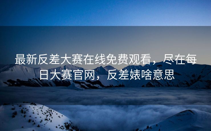 最新反差大赛在线免费观看，尽在每日大赛官网，反差婊啥意思