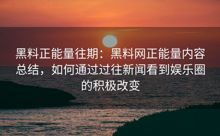 黑料正能量往期：黑料网正能量内容总结，如何通过过往新闻看到娱乐圈的积极改变