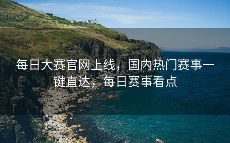 每日大赛官网上线，国内热门赛事一键直达，每日赛事看点