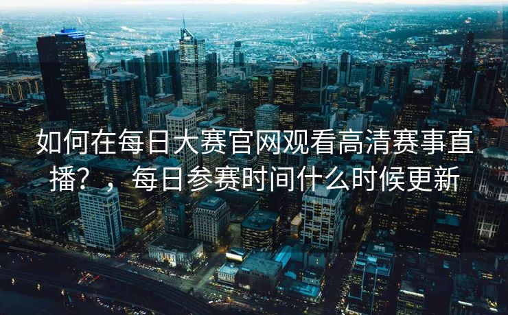 如何在每日大赛官网观看高清赛事直播？，每日参赛时间什么时候更新