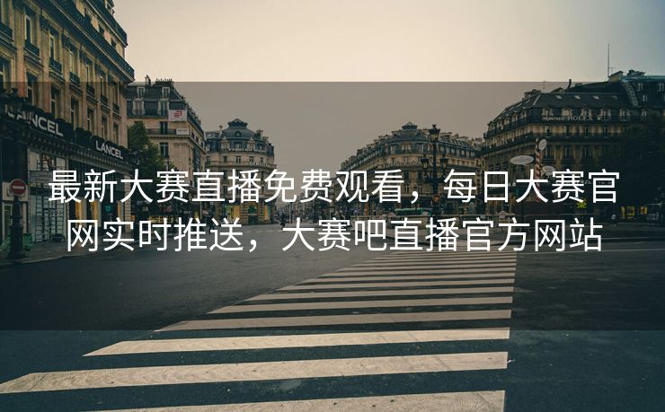 最新大赛直播免费观看，每日大赛官网实时推送，大赛吧直播官方网站
