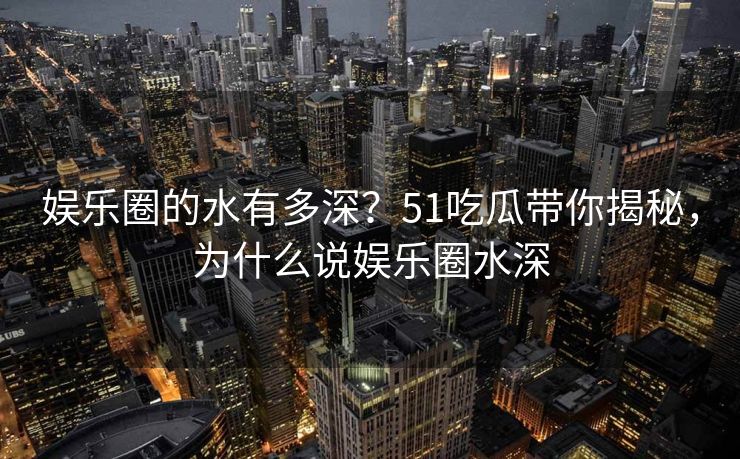 娱乐圈的水有多深？51吃瓜带你揭秘，为什么说娱乐圈水深