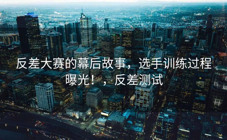 反差大赛的幕后故事，选手训练过程曝光！，反差测试