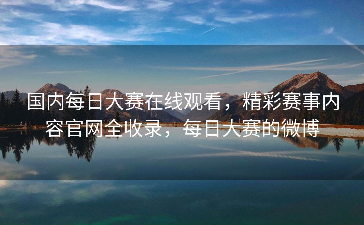 国内每日大赛在线观看，精彩赛事内容官网全收录，每日大赛的微博