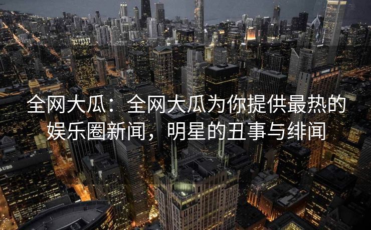 全网大瓜：全网大瓜为你提供最热的娱乐圈新闻，明星的丑事与绯闻