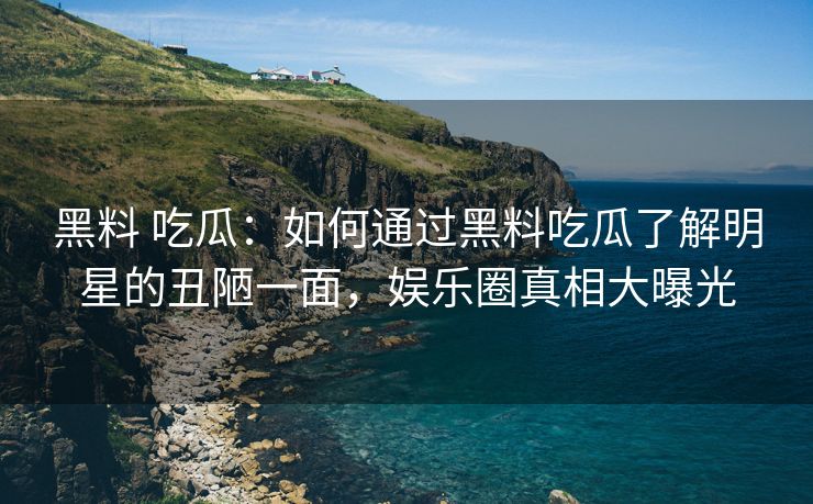 黑料 吃瓜：如何通过黑料吃瓜了解明星的丑陋一面，娱乐圈真相大曝光