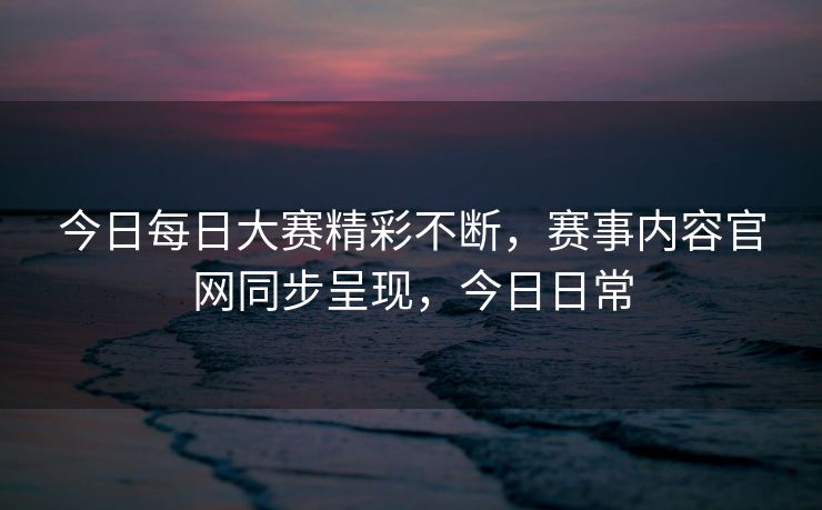 今日每日大赛精彩不断，赛事内容官网同步呈现，今日日常