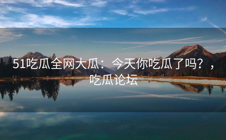 51吃瓜全网大瓜：今天你吃瓜了吗？，吃瓜论坛