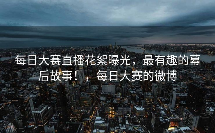 每日大赛直播花絮曝光，最有趣的幕后故事！，每日大赛的微博