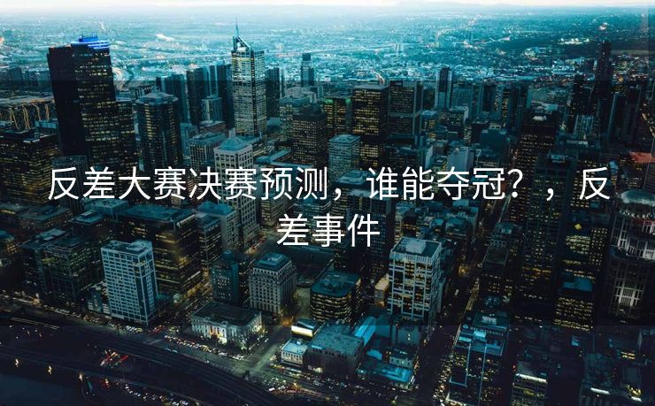 反差大赛决赛预测，谁能夺冠？，反差事件