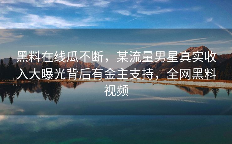 黑料在线瓜不断，某流量男星真实收入大曝光背后有金主支持，全网黑料视频
