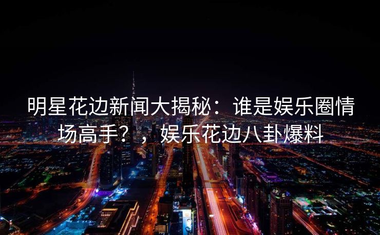 明星花边新闻大揭秘：谁是娱乐圈情场高手？，娱乐花边八卦爆料