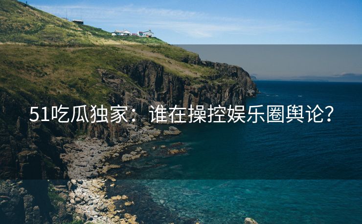 51吃瓜独家：谁在操控娱乐圈舆论？