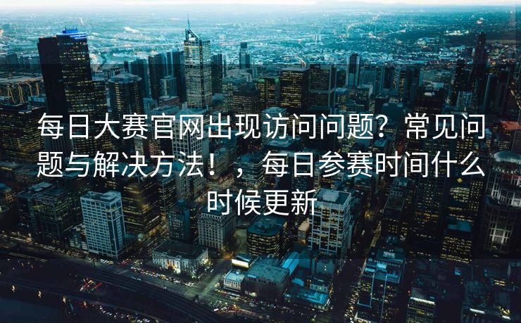 每日大赛官网出现访问问题？常见问题与解决方法！，每日参赛时间什么时候更新