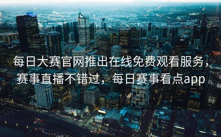 每日大赛官网推出在线免费观看服务，赛事直播不错过，每日赛事看点app