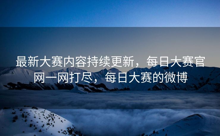 最新大赛内容持续更新，每日大赛官网一网打尽，每日大赛的微博