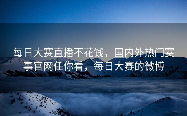 每日大赛直播不花钱，国内外热门赛事官网任你看，每日大赛的微博