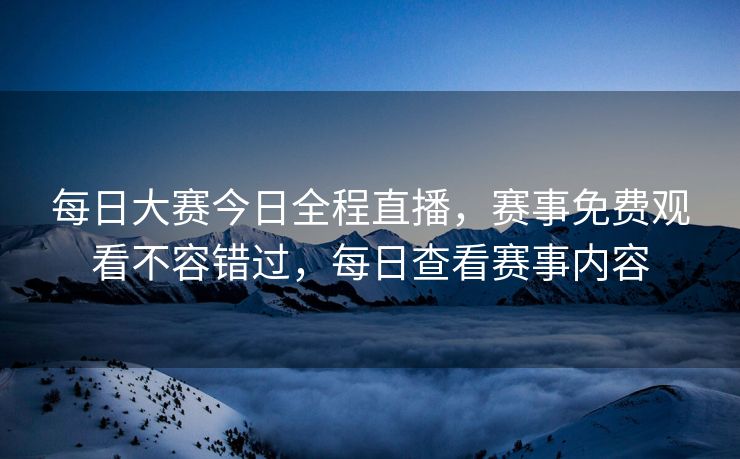 每日大赛今日全程直播，赛事免费观看不容错过，每日查看赛事内容