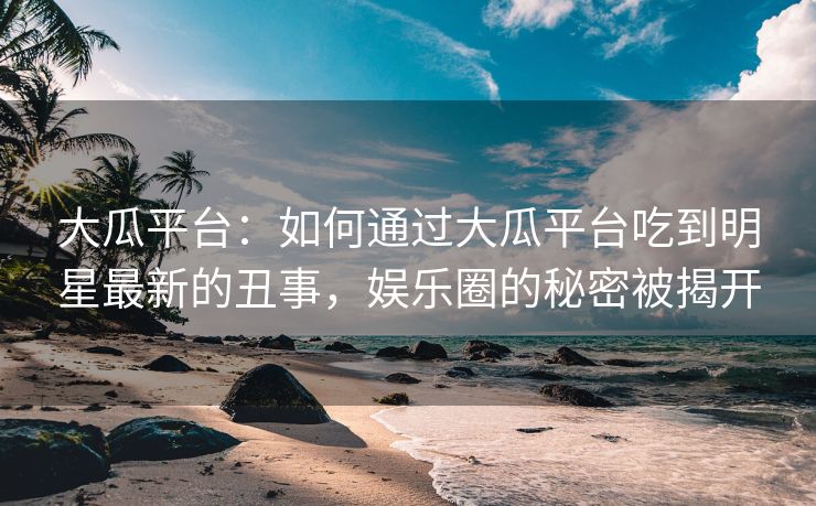 大瓜平台：如何通过大瓜平台吃到明星最新的丑事，娱乐圈的秘密被揭开