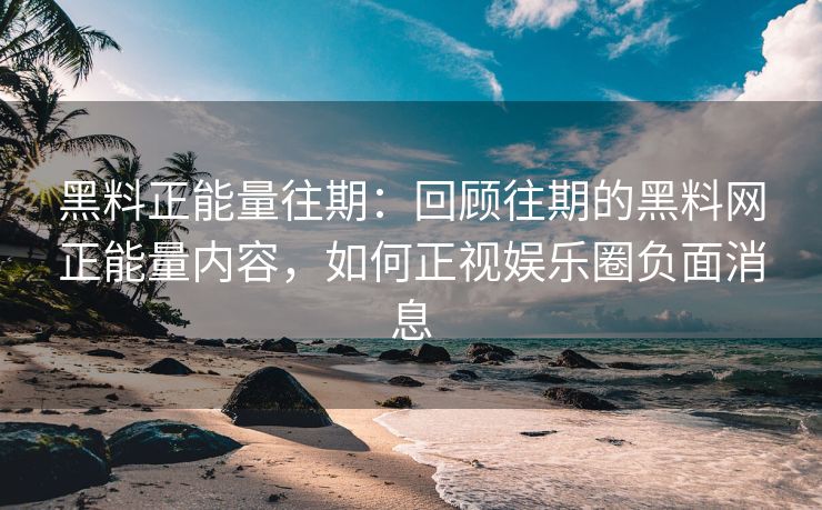 黑料正能量往期：回顾往期的黑料网正能量内容，如何正视娱乐圈负面消息