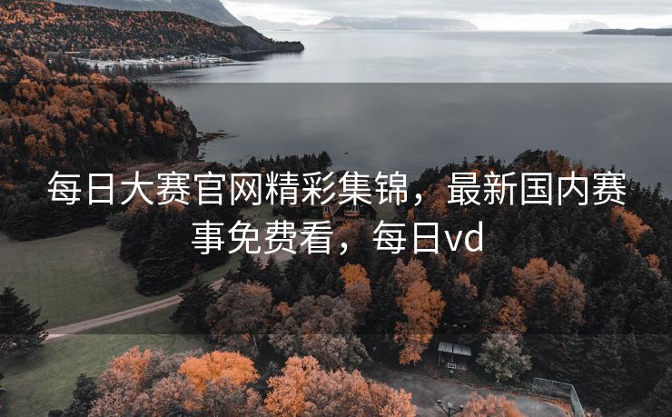 每日大赛官网精彩集锦，最新国内赛事免费看，每日vd