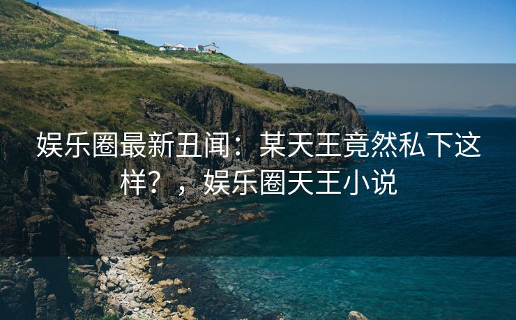 娱乐圈最新丑闻：某天王竟然私下这样？，娱乐圈天王小说