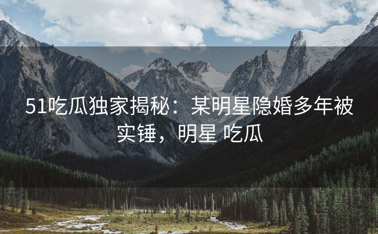 51吃瓜独家揭秘：某明星隐婚多年被实锤，明星 吃瓜