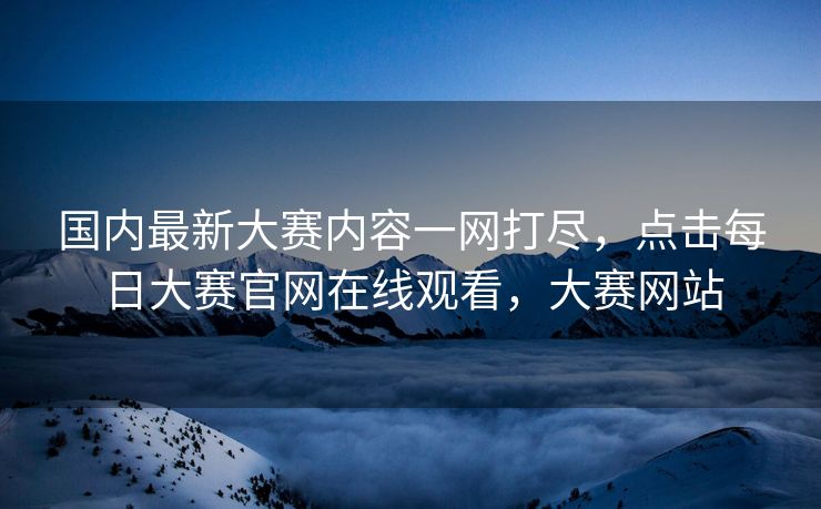 国内最新大赛内容一网打尽，点击每日大赛官网在线观看，大赛网站