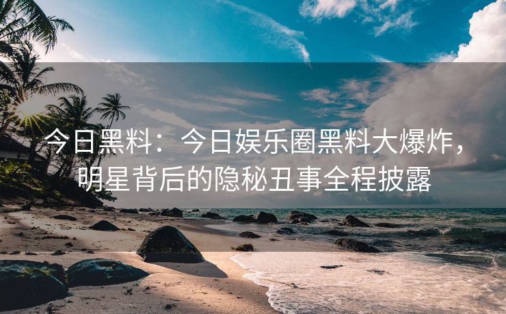 今日黑料：今日娱乐圈黑料大爆炸，明星背后的隐秘丑事全程披露