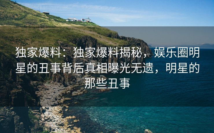独家爆料：独家爆料揭秘，娱乐圈明星的丑事背后真相曝光无遗，明星的那些丑事