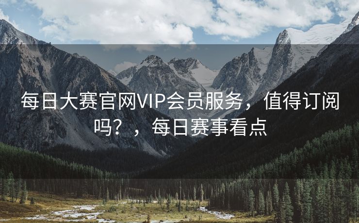 每日大赛官网VIP会员服务，值得订阅吗？，每日赛事看点