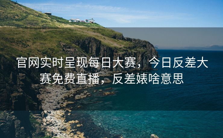 官网实时呈现每日大赛，今日反差大赛免费直播，反差婊啥意思