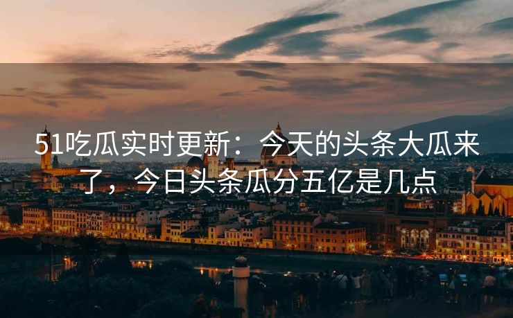51吃瓜实时更新：今天的头条大瓜来了，今日头条瓜分五亿是几点