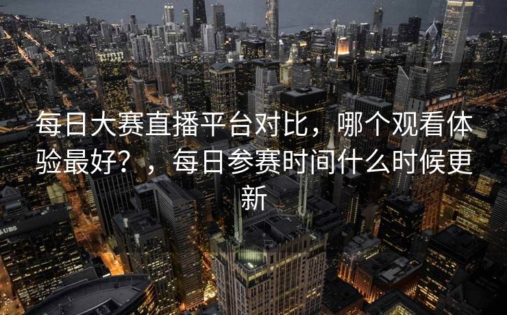 每日大赛直播平台对比，哪个观看体验最好？，每日参赛时间什么时候更新