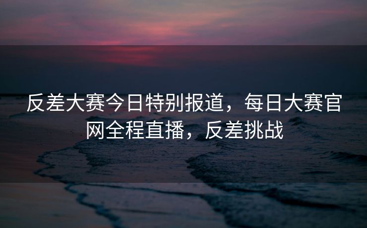 反差大赛今日特别报道，每日大赛官网全程直播，反差挑战