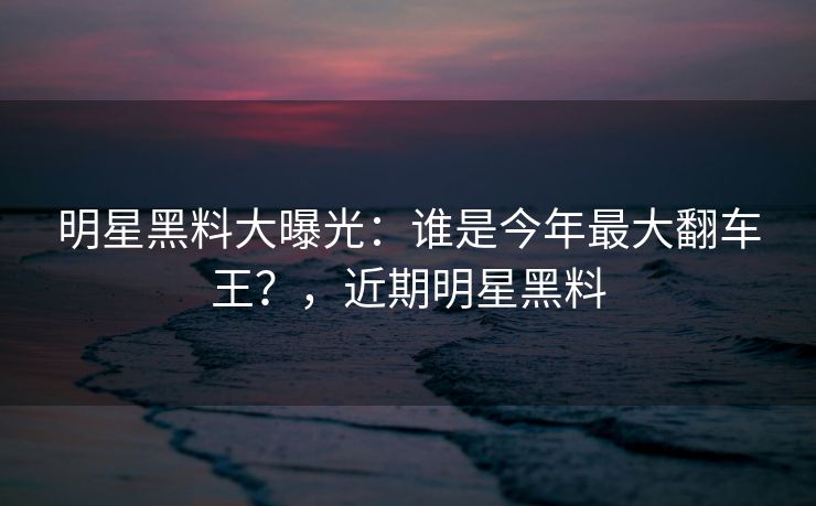 明星黑料大曝光：谁是今年最大翻车王？，近期明星黑料
