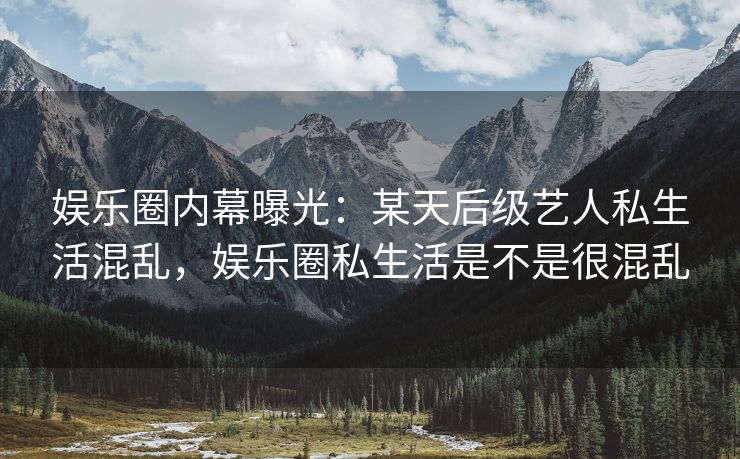 娱乐圈内幕曝光：某天后级艺人私生活混乱，娱乐圈私生活是不是很混乱