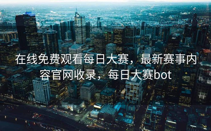 在线免费观看每日大赛，最新赛事内容官网收录，每日大赛bot