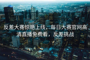 反差大赛惊艳上线，每日大赛官网高清直播免费看，反差挑战