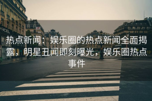 热点新闻：娱乐圈的热点新闻全面揭露，明星丑闻即刻曝光，娱乐圈热点事件