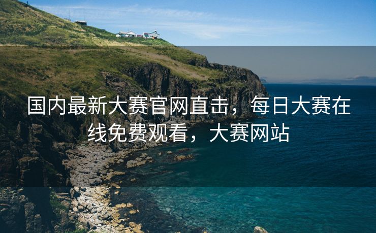 国内最新大赛官网直击，每日大赛在线免费观看，大赛网站