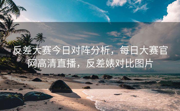 反差大赛今日对阵分析，每日大赛官网高清直播，反差婊对比图片