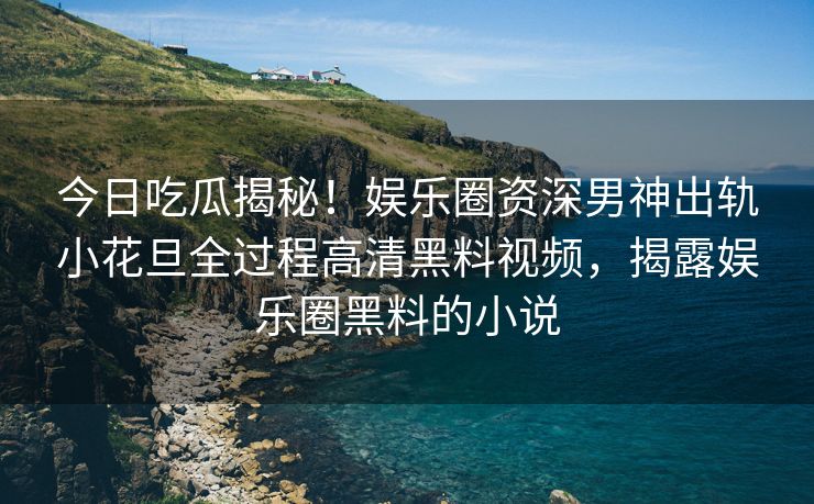 今日吃瓜揭秘！娱乐圈资深男神出轨小花旦全过程高清黑料视频，揭露娱乐圈黑料的小说