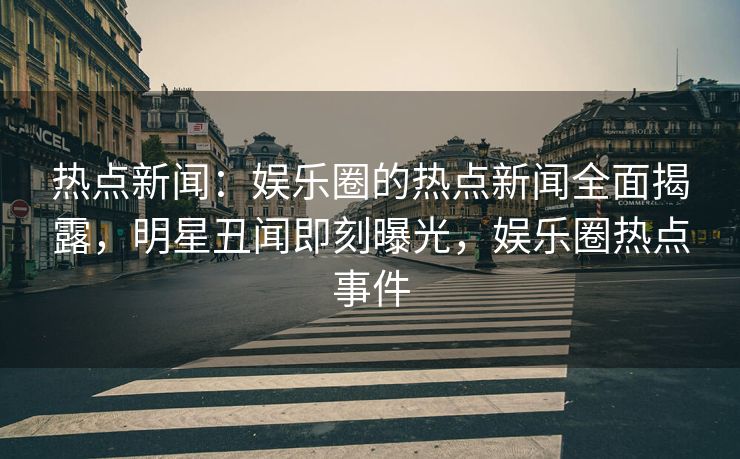 热点新闻：娱乐圈的热点新闻全面揭露，明星丑闻即刻曝光，娱乐圈热点事件