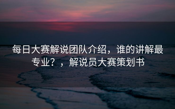 每日大赛解说团队介绍，谁的讲解最专业？，解说员大赛策划书