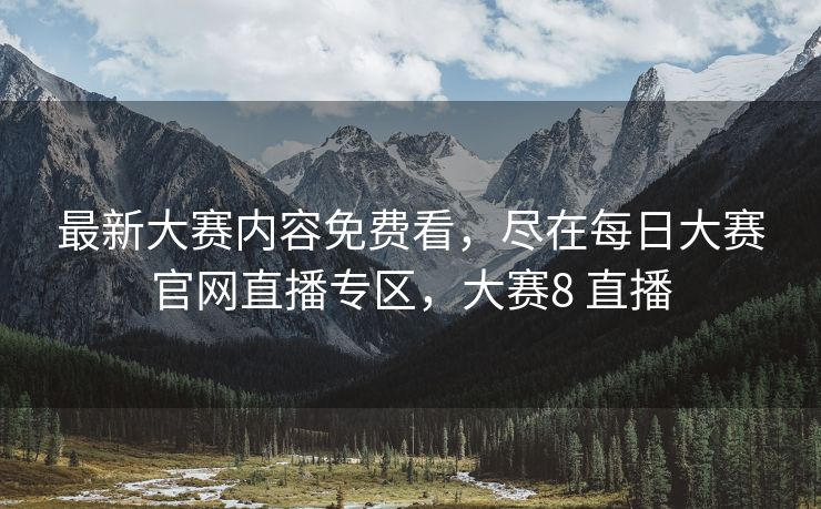 最新大赛内容免费看，尽在每日大赛官网直播专区，大赛8 直播